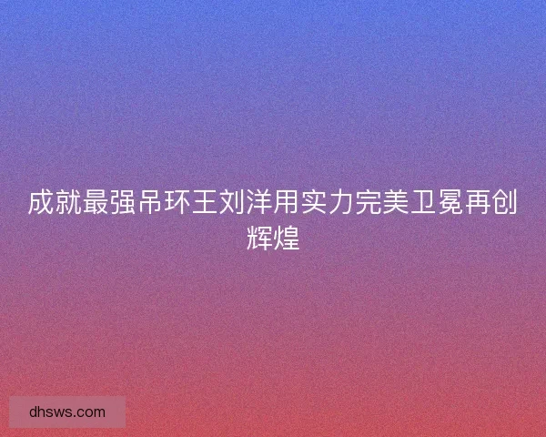 成就最强吊环王刘洋用实力完美卫冕再创辉煌