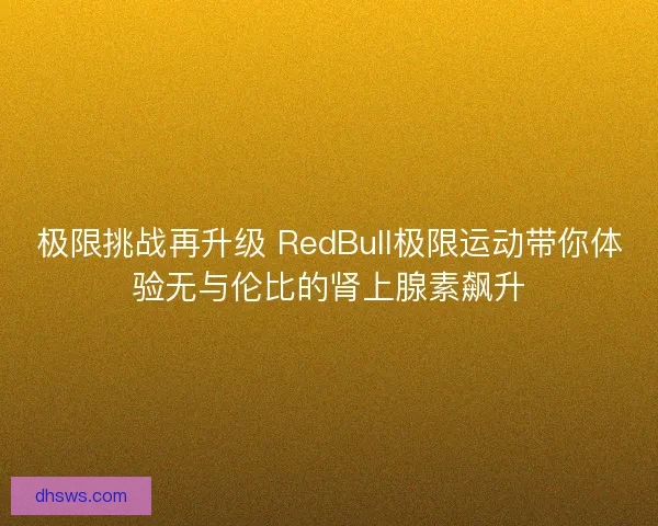 极限挑战再升级 RedBull极限运动带你体验无与伦比的肾上腺素飙升