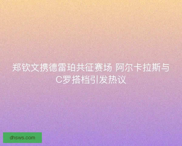 郑钦文携德雷珀共征赛场 阿尔卡拉斯与C罗搭档引发热议