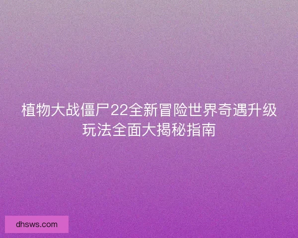 植物大战僵尸22全新冒险世界奇遇升级玩法全面大揭秘指南